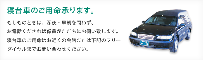 寝台車のご用命承ります。もしものときは、深夜・早朝に問わず、お電話くだされば係員がただちにお伺いします。寝台車のご用命はお近くの会館または下記のフリーダイヤルまでお問い合わせください。