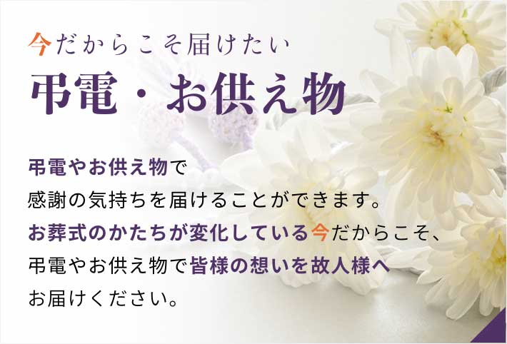 今だからこそ届けたい弔電・お供え物　お葬式に参列できず、故人様やご家族に感謝の気持ちを伝えられない　そんなときには弔電やお供え物で感謝の気持ちを届けることができます。 お葬式のかたちが変化している今だからこそ、弔電やお供え物で皆様の想いを故人様へお届けください。　お申し込みはこちら